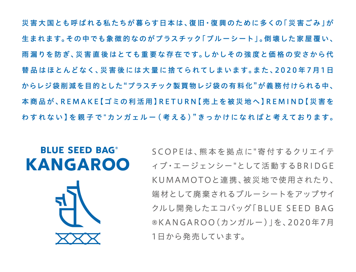 災害⼤国とも呼ばれる私たちが暮らす⽇本は、復旧・復興のために多くの「災害ごみ」が⽣まれます。その中でも象徴的なのがプラスチック「ブルーシート」。倒壊した家屋覆い、⾬漏りを防ぎ、災害直後はとても重要な存在です。しかしその強度と価格の安さから代替品はほとんどなく、災害後には⼤量に捨てられてしまいます。また、2020年7⽉1⽇からレジ袋削減を⽬的としたプラスチック製買物レジ袋の有料化が義務付けられる中、本商品が、REMAKE【ゴミの利活⽤】RETURN【売上を被災地へ】REMIND【災害をわすれない】を親⼦でカンガェルー（考える）きっかけになればと考えております。SCOPEは、熊本を拠点に寄付するクリエイティブ・エージェンシーとして活動するBRIDGE KUMAMOTOと連携、被災地で使⽤されたり、端材として廃棄されるブルーシートをアップサイクルし開発したエコバッグ「BLUE SEED BAG®KANGAROO(カンガルー)」を、2020年7⽉1⽇から発売（予約受付）致します。