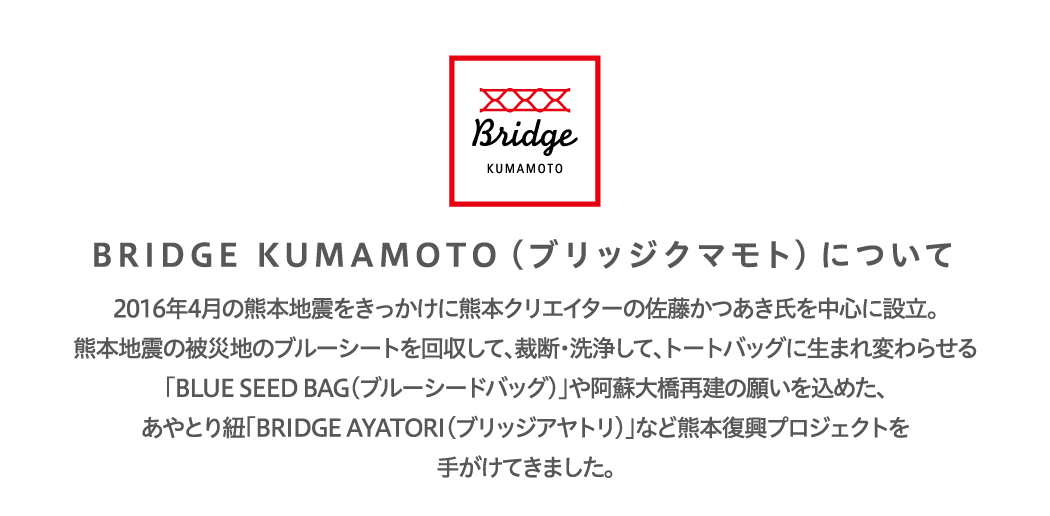 BRIDGE KUMAMOTO（ブリッジクマモト）について2016年4⽉の熊本地震をきっかけに熊本クリエイターの佐藤かつあき⽒を中⼼に設⽴。熊本地震の被災地のブルーシートを回収して、裁断・洗浄して、トートバッグに⽣まれ変わらせる「BLUE SEED BAG（ブルーシードバッグ）」や阿蘇⼤橋再建の願いを込めた、あやとり紐「BRIDGE AYATORI（ブリッジアヤトリ）」など熊本復興プロジェクトを⼿がけてきました。